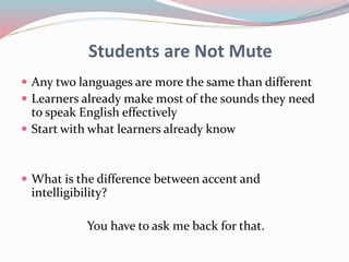 Students are Not Mute
 Any two languages are more the same than different
 Learners already make most of the sounds they need
to speak English effectively
 Start with what learners already know
 What is the difference between accent and
intelligibility?
You have to ask me back for that.
 