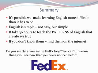 Summary
 It’s possible we make learning English more difficult
than it has to be
 English is simple – not easy, but simple
 It take 30 hours to teach the PATTERNS of English that
are always true
 If you don’t know them – find them on the internet
Do you see the arrow in the FedEx logo? You can’t un-know
things you see now that you never noticed before.
 