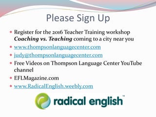 Please Sign Up
 Register for the 2016 Teacher Training workshop
Coaching vs. Teaching coming to a city near you
 www.thompsonlanguagecenter.com
 judy@thompsonlanguagecenter.com
 Free Videos on Thompson Language Center YouTube
channel
 EFLMagazine.com
 www.RadicalEnglish.weebly.com
 