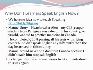 Why Don’t Learners Speak English Now?
 We have no idea how to teach Speaking
http://bit.ly/Xtgyw9
 Manuel Story – Heartbreaker Alert - my CLB 3 super
student from Paraguay was a doctor in his country, 50
yrs old, wanted to practice medicine in Canada
He completed CLB 8 passing all his tests with flying
colors but didn’t speak English any differently than the
day he arrived in this country
Manuel would never be a doctor in Canada because I
didn’t teach him to speak English
 It changed my life – I vowed never to let students down
this way again
 