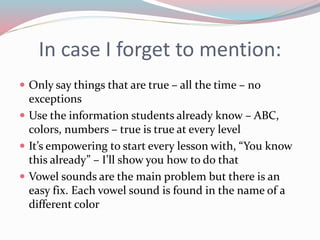 In case I forget to mention:
 Only say things that are true – all the time – no
exceptions
 Use the information students already know – ABC,
colors, numbers – true is true at every level
 It’s empowering to start every lesson with, “You know
this already” – I’ll show you how to do that
 Vowel sounds are the main problem but there is an
easy fix. Each vowel sound is found in the name of a
different color
 