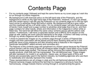 Contents Page
• For my contents page I followed and kept the same theme as my cover page as I wish this
to run through my entire magazine.
• My background is still charcoal colour on the left hand side of the Polaroid's, and the
background is white on the right hand side of the Polaroid's. However, if I don’t go ahead
with this certain layout I will still use the Polaroid's on my contents page but in the top right
hand corner to advertise Rosie McCarthy’s article. My background will be a grey colour
and the masthead will be a off white colour. On my contents page I will also have pictures
of bands I took myself and a page number to advertise what page they’d be on, and then
page numbers for other bands, artists and information in the magazine in either white or
black text. The band list will follow the same colour scheme and so will the editors note
section. Furthermore, I will have a subscribe section and a BRITS 2015 section on the
page as well, adding yet more colourful elements to the page. A theme I will keep running
through my whole magazine will be the colorful dots on every page.
• I chose to present the images on my contents page through a series of Polaroid like
images and then information will be placed around them showing what will be in the
particular issue of the magazine and also showing what is featured in the magazine
(particular bands/BRIT award winners and nominees etc).
• The features of the contents page will compliment my chosen genre because the Polaroid
picture frames I will be using to show off miniature taster images I have taken of my model
before the double page spread. The frames will be mirroring the instant photos Polaroid's
usually produce, ones that can't be manipulated. The old fashioned way. These images
will also represent my model in an authentic, classic way, as these types of films and
frames are occasionally used In the fashion industry, by modelling agencies who use them
to realistically and naturally represent the models.
• These representations are all vintage in style and the old fashioned element of the
Polaroid cameras images reinforce the fact that my magazine is striving to have that
harmoniously, vintage melodic theme running through it, complimenting the genre.
 