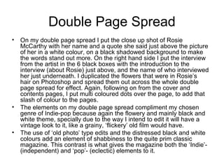Double Page Spread
• On my double page spread I put the close up shot of Rosie
McCarthy with her name and a quote she said just above the picture
of her in a white colour, on a black shadowed background to make
the words stand out more. On the right hand side I put the interview
from the artist in the 6 black boxes with the introduction to the
interview (about Rosie) just above, and the name of who interviewed
her just underneath. I duplicated the flowers that were in Rosie’s
hair on Photoshop and spread them out across the whole double
page spread for effect. Again, following on from the cover and
contents pages, I put multi coloured dots over the page, to add that
slash of colour to the pages.
• The elements on my double page spread compliment my chosen
genre of Indie-pop because again the flowery and mainly black and
white theme, specially due to the way I intend to edit it will have a
vintage look to it, like a grainy, ‘flickery’ old film would have.
• The use of ‘old photo’ type edits and the distressed black and white
colours add an element of shabbiness to the quite prim classic
magazine. This contrast is what gives the magazine both the ‘Indie’-
(independent) and ‘pop’- (eclectic) elements to it.
 
