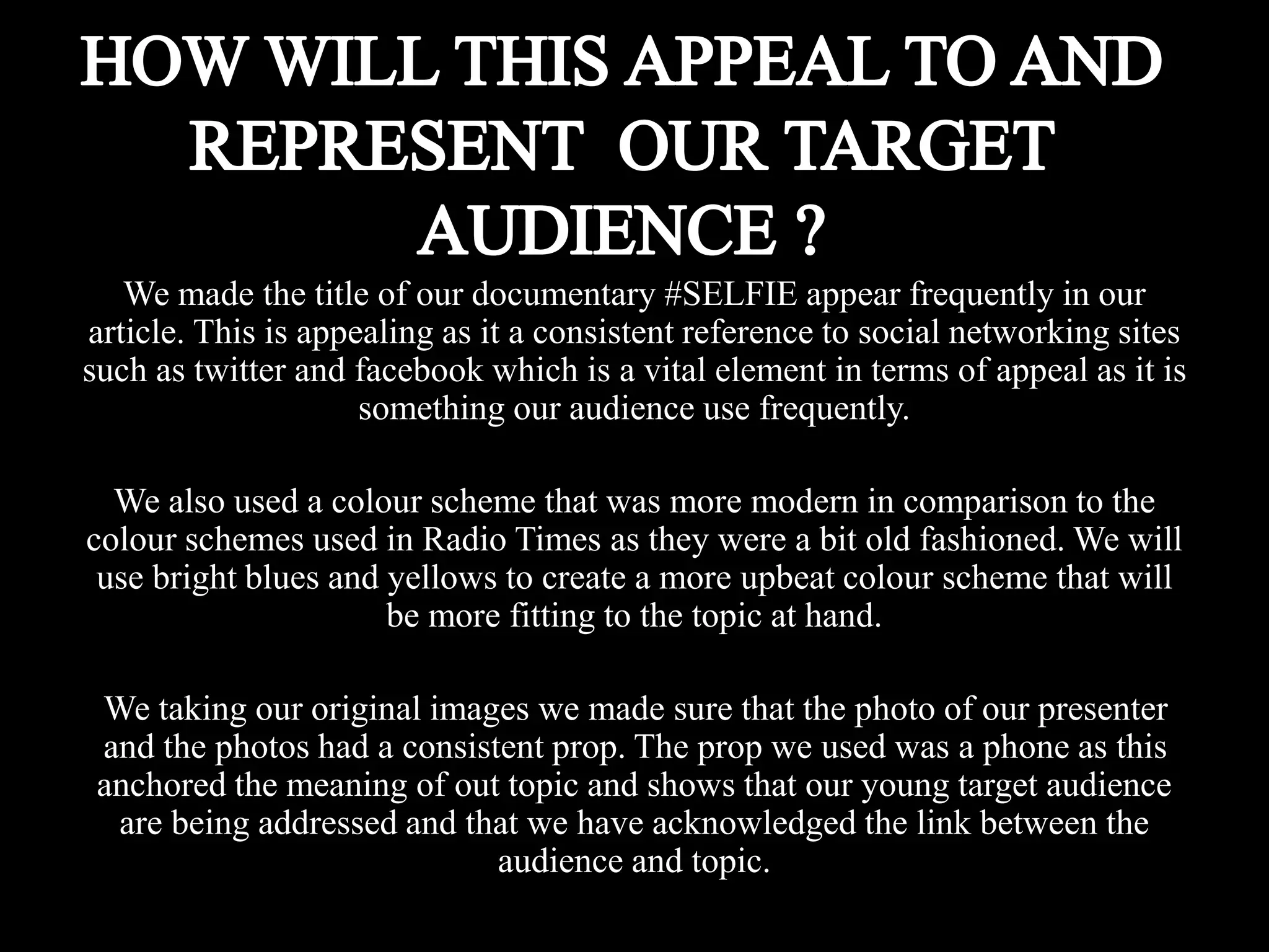 We made the title of our documentary #SELFIE appear frequently in our
article. This is appealing as it a consistent reference to social networking sites
such as twitter and facebook which is a vital element in terms of appeal as it is
something our audience use frequently.
We also used a colour scheme that was more modern in comparison to the
colour schemes used in Radio Times as they were a bit old fashioned. We will
use bright blues and yellows to create a more upbeat colour scheme that will
be more fitting to the topic at hand.
We taking our original images we made sure that the photo of our presenter
and the photos had a consistent prop. The prop we used was a phone as this
anchored the meaning of out topic and shows that our young target audience
are being addressed and that we have acknowledged the link between the
audience and topic.
 