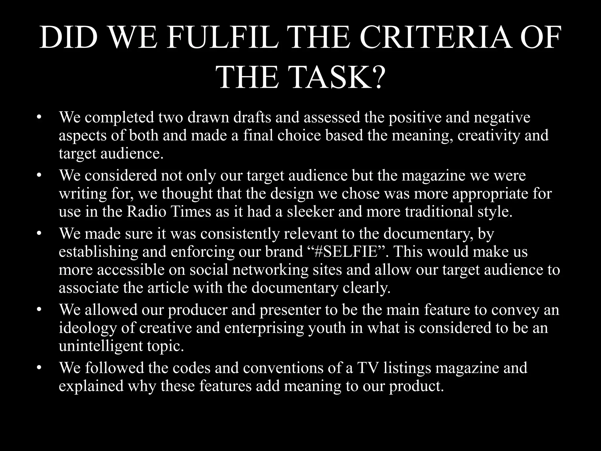 DID WE FULFIL THE CRITERIA OF
THE TASK?
• We completed two drawn drafts and assessed the positive and negative
aspects of both and made a final choice based the meaning, creativity and
target audience.
• We considered not only our target audience but the magazine we were
writing for, we thought that the design we chose was more appropriate for
use in the Radio Times as it had a sleeker and more traditional style.
• We made sure it was consistently relevant to the documentary, by
establishing and enforcing our brand “#SELFIE”. This would make us
more accessible on social networking sites and allow our target audience to
associate the article with the documentary clearly.
• We allowed our producer and presenter to be the main feature to convey an
ideology of creative and enterprising youth in what is considered to be an
unintelligent topic.
• We followed the codes and conventions of a TV listings magazine and
explained why these features add meaning to our product.
 
