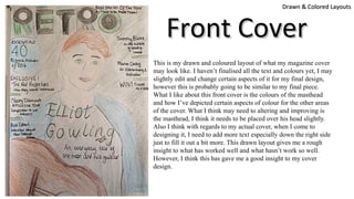 This is my drawn and coloured layout of what my magazine cover
may look like. I haven’t finalised all the text and colours yet, I may
slightly edit and change certain aspects of it for my final design,
however this is probably going to be similar to my final piece.
What I like about this front cover is the colours of the masthead
and how I’ve depicted certain aspects of colour for the other areas
of the cover. What I think may need to altering and improving is
the masthead, I think it needs to be placed over his head slightly.
Also I think with regards to my actual cover, when I come to
designing it, I need to add more text especially down the right side
just to fill it out a bit more. This drawn layout gives me a rough
insight to what has worked well and what hasn’t work so well.
However, I think this has gave me a good insight to my cover
design.
Drawn & Colored LayoutsDrawn & Colored Layouts
Front CoverFront Cover
 