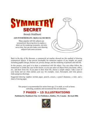 SSSEEECCCRRREEETTT 
Brenda Hoddinott 
J-03 INTERMEDIATE: SKILLS & SECRETS 
Many popular still life subjects are symmetrical. Knowing how to employ a short cut for rendering symmetry, not only saves time, but can also make your drawing subjects look more accurate. 
Back in the day of the dinosaur, a commercial art teacher showed me this method of drawing symmetrical objects. It has proven invaluable for numerous aspects of my lengthy art career including graphic design, forensic art, jewelry design, and the rendering of portraits and still life. 
In this project, your goal is to draw a symmetrical still life object. You can either follow the instructions to render the vase in this lesson, or you can select an object from your home, office, etc., and draw from life. If you plan to draw from life, choose a simple subject. Take a tour of your home and see what catches your eye; for example, vases, flowerpots, and wine glasses make gorgeous drawings. 
Suggested drawing supplies include paper, pencils, erasers, a pencil sharpener, a ruler, and a sheet of tracing paper. 
This project is recommended for artists from age 12 to adult, as well as home schooling, academic and recreational fine art educators. 
7 PAGES C 15 ILLUSTRATIONS 
Published by Hoddinott Fine Art Publishers, Halifax, NS, Canada C Revised 2006  
