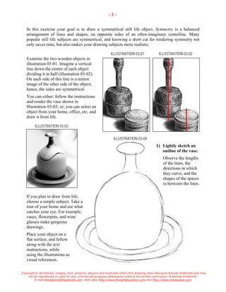 Copyright to all articles, images, text, projects, lessons and exercises within this drawing class belong to Brenda Hoddinott and may 
not be reproduced or used for any commercial purposes whatsoever without the written permission of Brenda Hoddinott. 
E-mail bhoddinott@hoddinott.com Web sites http://www.finearteducation.com and http://www.drawspace.com 
- 2 - 
In this exercise your goal is to draw a symmetrical still life object. Symmetry is a balanced arrangement of lines and shapes, on opposite sides of an often-imaginary centerline. Many popular still life subjects are symmetrical, and knowing a short cut for rendering symmetry not only saves time, but also makes your drawing subjects more realistic. 
ILLUSTRATION 03-01 ILLUSTRATION 03-02 
Examine the two wooden objects in illustration 03-01. Imagine a vertical line down the center of each object dividing it in half (illustration 03-02). On each side of this line is a mirror image of the other side of the object; hence, the sides are symmetrical. 
You can either: follow the instructions and render the vase shown in Illustration 03-03; or, you can select an object from your home, office, etc. and draw it from life. 
ILLUSTRATION 03-03 
ILLUSTRATION 03-04 
1) Lightly sketch an outline of the vase. 
Observe the lengths of the lines, the directions in which they curve, and the shapes of the spaces in between the lines. 
If you plan to draw from life, choose a simple subject. Take a tour of your home and see what catches your eye. For example, vases, flowerpots, and wine glasses make gorgeous drawings. 
Place your object on a flat surface, and follow along with the text instructions, while using the illustrations as visual references.  