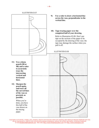 Copyright to all articles, images, text, projects, lessons and exercises within this drawing class belong to Brenda Hoddinott and may 
not be reproduced or used for any commercial purposes whatsoever without the written permission of Brenda Hoddinott. 
E-mail bhoddinott@hoddinott.com Web sites http://www.finearteducation.com and http://www.drawspace.com 
- 4 - 
ILLUSTRATION 03-07 
9) Use a ruler to draw a horizontal line across the vase, perpendicular to the vertical line. 
10) Tape tracing paper over the completed half of your drawing. 
Refer to Illustration 03-08. Dont put tape on the sections of the paper to be occupied by the drawing of the vase; the tape may damage the surface when you pull it off. 
ILLUSTRATION 03-08 
11) Use a sharp pencil (2B or 4B) and a ruler to accurately trace the intersecting vertical and horizontal lines. 
12) Sharpen the pencil again, and trace all the curved lines of the vase as precisely as possible. 
When youre done, you have this half of the vase drawn on the tracing paper.  