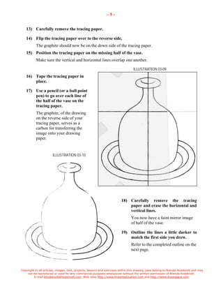 Copyright to all articles, images, text, projects, lessons and exercises within this drawing class belong to Brenda Hoddinott and may 
not be reproduced or used for any commercial purposes whatsoever without the written permission of Brenda Hoddinott. 
E-mail bhoddinott@hoddinott.com Web sites http://www.finearteducation.com and http://www.drawspace.com 
- 5 - 
13) Carefully remove the tracing paper. 
14) Flip the tracing paper over to the reverse side. 
The graphite should now be on the down side of the tracing paper. 
15) Position the tracing paper on the missing half of the vase. 
Make sure the vertical and horizontal lines overlap one another. 
ILLUSTRATION 03-09 
16) Tape the tracing paper in place. 
17) Use a pencil (or a ball point pen) to go over each line of the half of the vase on the tracing paper. 
The graphite, of the drawing on the reverse side of your tracing paper, serves as a carbon for transferring the image onto your drawing paper. 
ILLUSTRATION 03-10 
18) Carefully remove the tracing paper and erase the horizontal and vertical lines. 
You now have a faint mirror image of half of the vase. 
19) Outline the lines a little darker to match the first side you drew. 
Refer to the completed outline on the next page.  