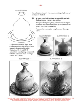 Copyright to all articles, images, text, projects, lessons and exercises within this drawing class belong to Brenda Hoddinott and may 
not be reproduced or used for any commercial purposes whatsoever without the written permission of Brenda Hoddinott. 
E-mail bhoddinott@hoddinott.com Web sites http://www.finearteducation.com and http://www.drawspace.com 
- 6 - 
ILLUSTRATION 03-11 
An outline drawing of a vase is now awaiting a light source so it can be shaded! 
20) Arrange your lighting however you wish, and add shading to your symmetrical outline. 
How you set up your lighting, influences every aspect of shading and ultimately whether or not your drawing subject looks three-dimensional. 
For example, examine the two photos and drawings below. 
ILLUSTRATION 03-12 ILLUSTRATION 03-13 
A light source from the upper right (Illustrations 03-12 and 03-14) results in a three-dimensional drawing. Illustrations 03-13 and 03-15 demonstrate back lighting, which tends to flatten subjects as much as using a flash to take a photo. 
ILLUSTRATION 03-14 ILLUSTRATION 03-15  