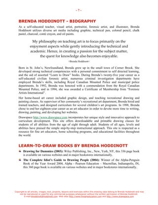 Copyright to all articles, images, text, projects, lessons and exercises within this drawing class belong to Brenda Hoddinott and may 
not be reproduced or used for any commercial purposes whatsoever without the written permission of Brenda Hoddinott. 
E-mail bhoddinott@hoddinott.com Web sites http://www.finearteducation.com and http://www.drawspace.com 
- 7 - 
BRENDA HODDINOTT - BIOGRAPHY 
As a self-educated teacher, visual artist, portraitist, forensic artist, and illustrator, Brenda Hoddinott utilizes diverse art media including graphite, technical pen, colored pencil, chalk pastel, charcoal, cont crayon, and oil paints. 
My philosophy on teaching art is to focus primarily on the enjoyment aspects while gently introducing the technical and academic. Hence, in creating a passion for the subject matter, the quest for knowledge also becomes enjoyable. 
>Brenda Hoddinott< 
Born in St. Johns, Newfoundland, Brenda grew up in the small town of Corner Brook. She developed strong technical competencies with a personal commitment to self directed learning, and the aid of assorted Learn to Draw books. During Brendas twenty-five year career as a self-educated civilian forensic artist, numerous criminal investigation departments have employed Brendas skills, including Royal Canadian Mounted Police and municipal police departments. In 1992, Brenda was honored with a commendation from the Royal Canadian Mounted Police, and in 1994, she was awarded a Certificate of Membership from Forensic Artists International. 
Her home-based art career included graphic design, and teaching recreational drawing and painting classes. As supervisor of her communitys recreational art department, Brenda hired and trained teachers, and designed curriculum for several childrens art programs. In 1998, Brenda chose to end her eighteen-year career as an art educator in order to devote more time to writing, drawing, painting, and developing her websites. 
Drawspace http://www.drawspace.com incorporates her unique style and innovative approach to curriculum development. This site offers downloadable and printable drawing classes for students of all abilities from the age of eight through adult. Students of all ages, levels and abilities have praised the simple step-by-step instructional approach. This site is respected as a resource for fine art educators, home schooling programs, and educational facilities throughout the world. 
LEARN-TO-DRAW BOOKS BY BRENDA HODDINOTT Drawing for Dummies (2003): Wiley Publishing, Inc., New, York, NY, this 336 page book is available on various websites and in major bookstores internationally. The Complete Idiots Guide to Drawing People (2004): Winner of the Alpha-Penguin Book of the Year Award 2004, Alpha - Pearson Education C Macmillan, Indianapolis, IN, this 360 page book is available on various websites and in major bookstores internationally. 