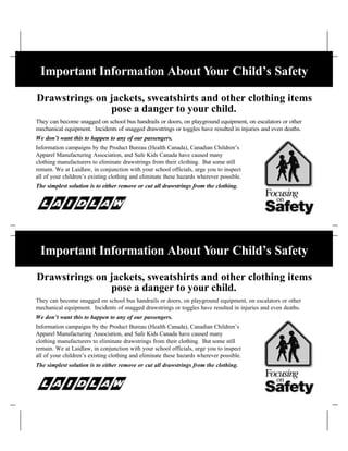 Important Information About Your Child’s Safety

Drawstrings on jackets, sweatshirts and other clothing items
               pose a danger to your child.
They can become snagged on school bus handrails or doors, on playground equipment, on escalators or other
mechanical equipment. Incidents of snagged drawstrings or toggles have resulted in injuries and even deaths.
We don’t want this to happen to any of our passengers.
Information campaigns by the Product Bureau (Health Canada), Canadian Children’s
Apparel Manufacturing Association, and Safe Kids Canada have caused many
clothing manufacturers to eliminate drawstrings from their clothing. But some still
remain. We at Laidlaw, in conjunction with your school officials, urge you to inspect
all of your children’s existing clothing and eliminate these hazards wherever possible.
The simplest solution is to either remove or cut all drawstrings from the clothing.




 Important Information About Your Child’s Safety

Drawstrings on jackets, sweatshirts and other clothing items
               pose a danger to your child.
They can become snagged on school bus handrails or doors, on playground equipment, on escalators or other
mechanical equipment. Incidents of snagged drawstrings or toggles have resulted in injuries and even deaths.
We don’t want this to happen to any of our passengers.
Information campaigns by the Product Bureau (Health Canada), Canadian Children’s
Apparel Manufacturing Association, and Safe Kids Canada have caused many
clothing manufacturers to eliminate drawstrings from their clothing. But some still
remain. We at Laidlaw, in conjunction with your school officials, urge you to inspect
all of your children’s existing clothing and eliminate these hazards wherever possible.
The simplest solution is to either remove or cut all drawstrings from the clothing.
 