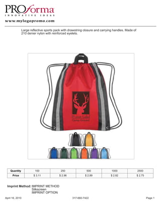 Large reflective sports pack with drawstring closure and carrying handles. Made of
               210 denier nylon with reinforced eyelets.




    Quantity            100                250               500               1000                 2500
      Price            $ 3.11             $ 2.96            $ 2.89            $ 2.82                $ 2.75



 Imprint Method: IMPRINT METHOD
                 Silkscreen
                 IMPRINT OPTION
April 16, 2010                                     317-660-7422                                              Page 1
 