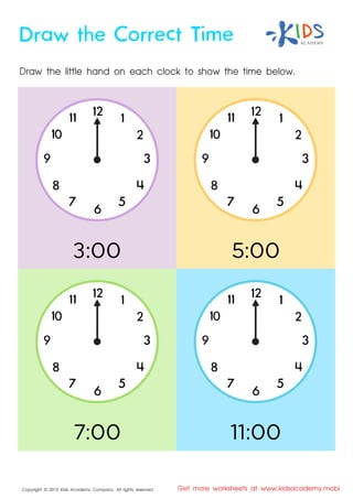 Copyright © 2015 Kids Academy Company. All rights reserved Get more worksheets at www.kidsacademy.mobi
Draw the little hand on each clock to show the time below.
Draw the Correct Time
2
3
4
5
67
8
9
7:00
5:00
11:00
2
3
4
5
67
8
9
2
3
4
5
67
8
9
2
3
4
5
67
8
9
:00
 