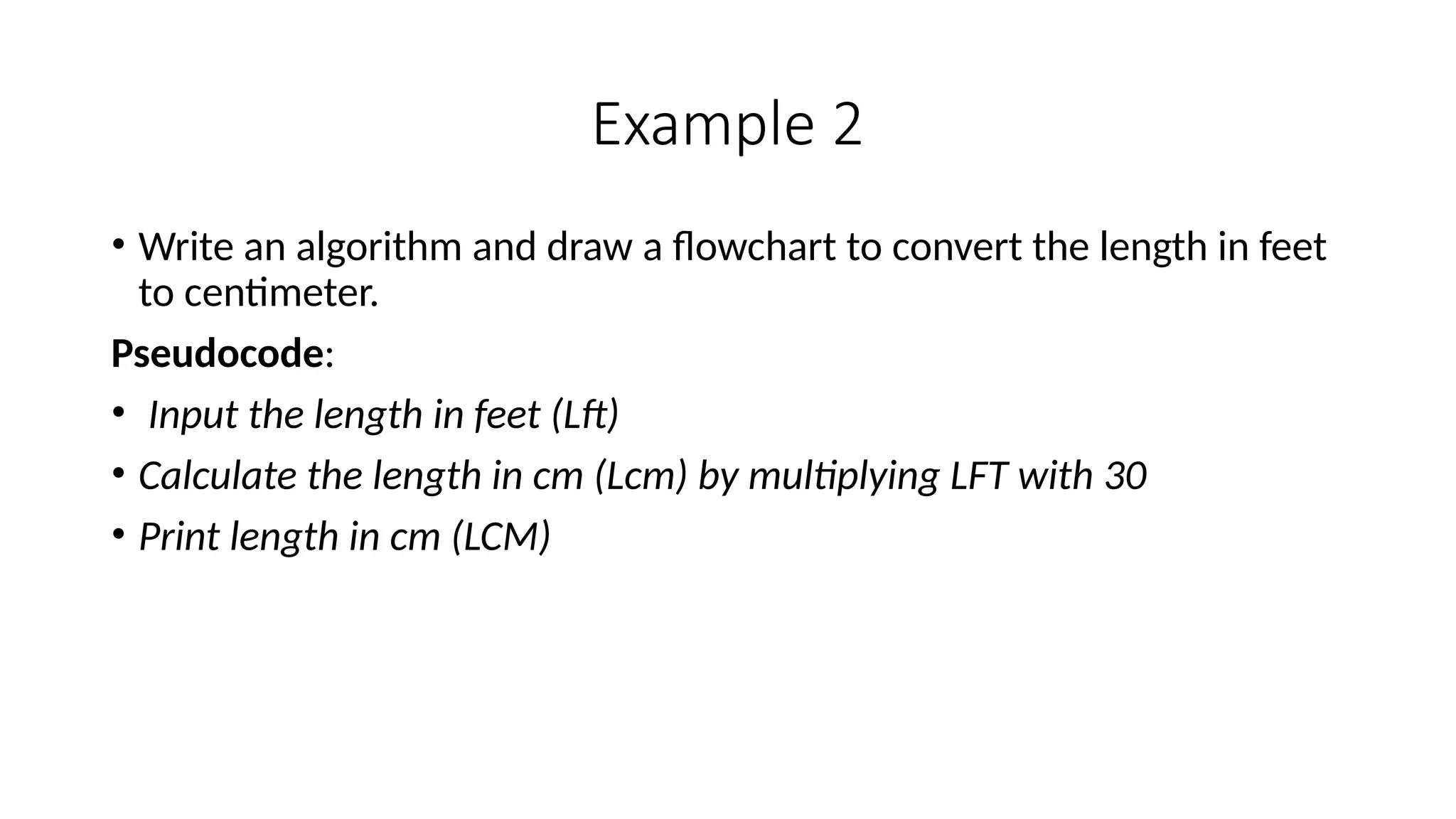 Example 2
• Write an algorithm and draw a flowchart to convert the length in feet
to centimeter.
Pseudocode:
• Input the length in feet (Lft)
• Calculate the length in cm (Lcm) by multiplying LFT with 30
• Print length in cm (LCM)
 