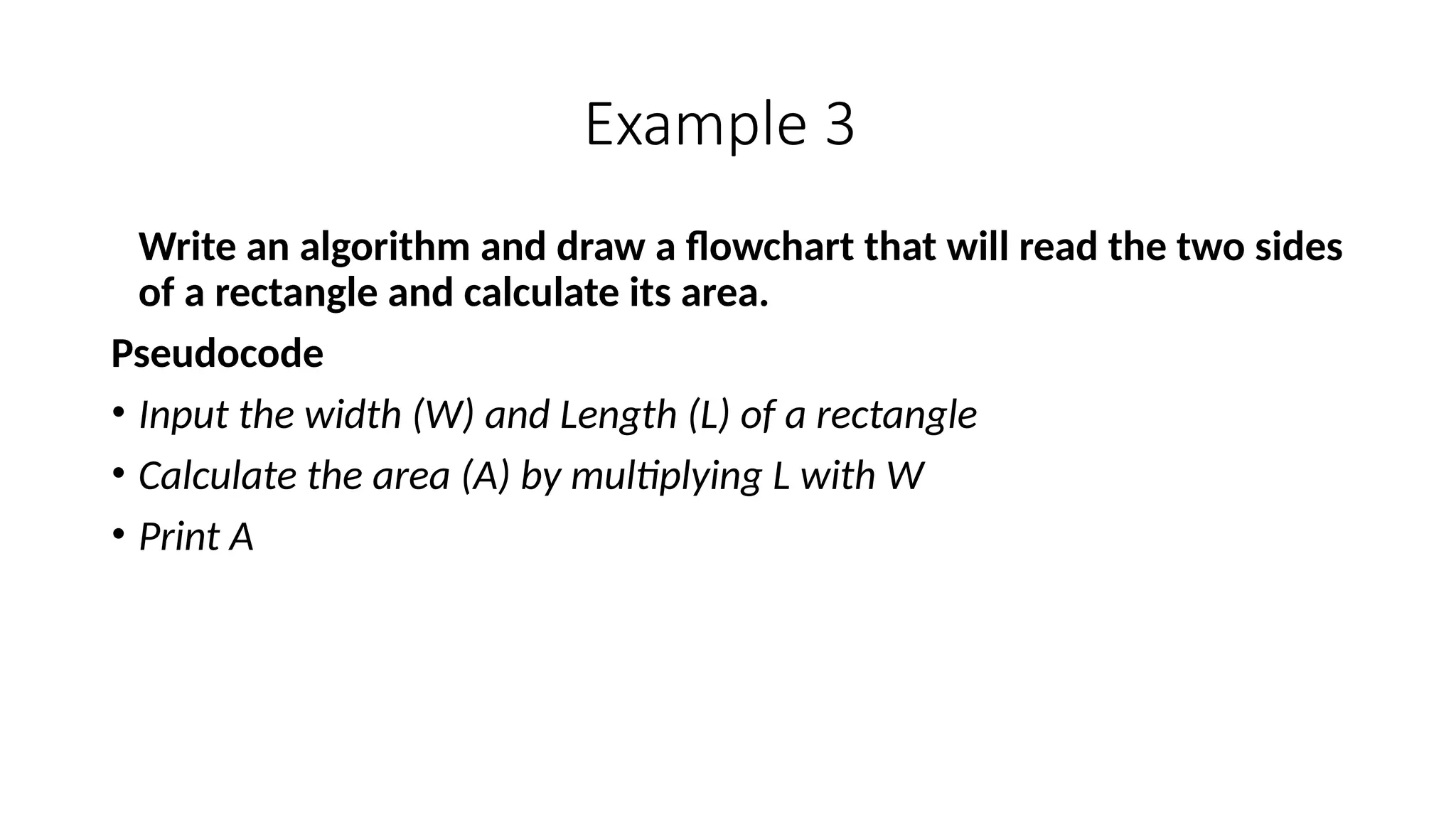 Example 3
Write an algorithm and draw a flowchart that will read the two sides
of a rectangle and calculate its area.
Pseudocode
• Input the width (W) and Length (L) of a rectangle
• Calculate the area (A) by multiplying L with W
• Print A
 