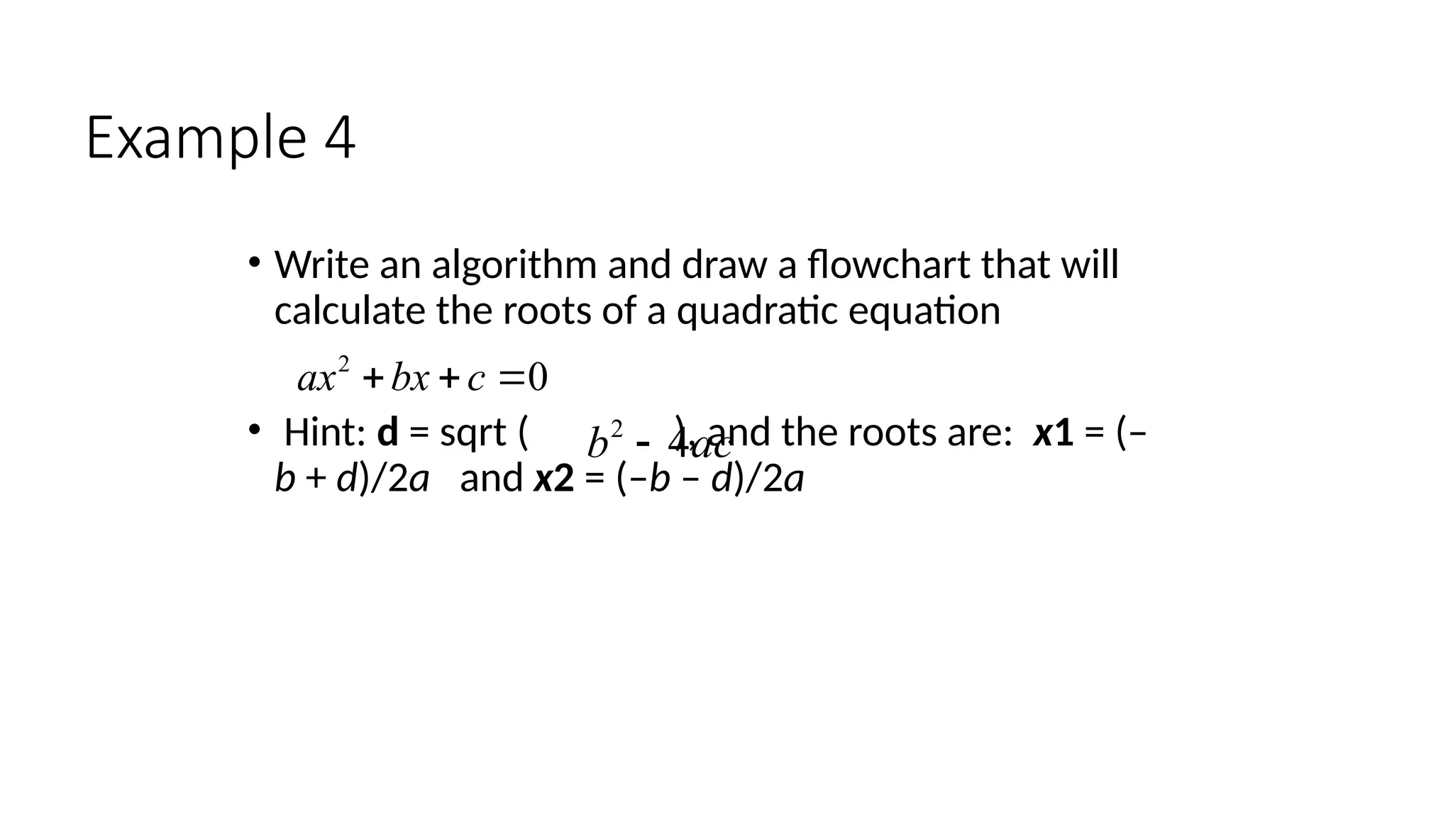 Example 4
• Write an algorithm and draw a flowchart that will
calculate the roots of a quadratic equation
• Hint: d = sqrt ( ), and the roots are: x1 = (–
b + d)/2a and x2 = (–b – d)/2a
2
0
ax bx c
  
2
4
b ac

 