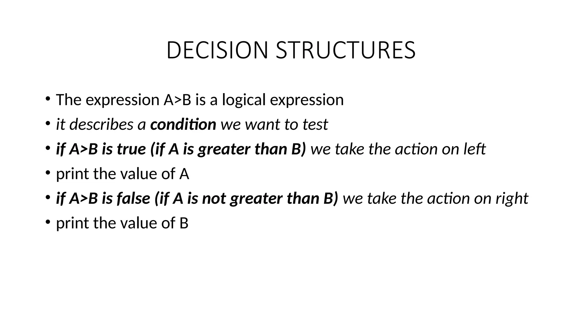 DECISION STRUCTURES
• The expression A>B is a logical expression
• it describes a condition we want to test
• if A>B is true (if A is greater than B) we take the action on left
• print the value of A
• if A>B is false (if A is not greater than B) we take the action on right
• print the value of B
 