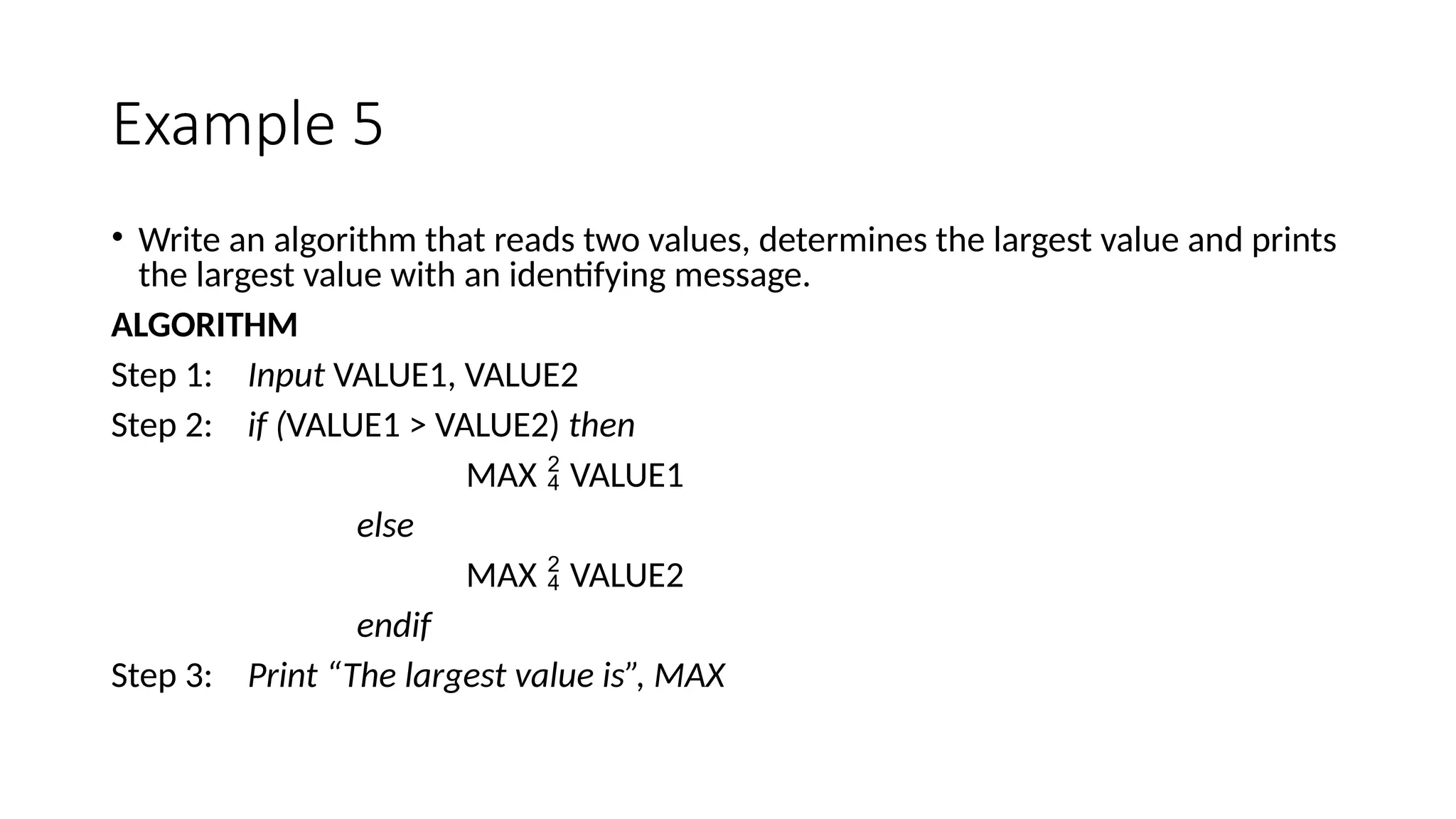 Example 5
• Write an algorithm that reads two values, determines the largest value and prints
the largest value with an identifying message.
ALGORITHM
Step 1: Input VALUE1, VALUE2
Step 2: if (VALUE1 > VALUE2) then
MAX  VALUE1
else
MAX  VALUE2
endif
Step 3: Print “The largest value is”, MAX
 