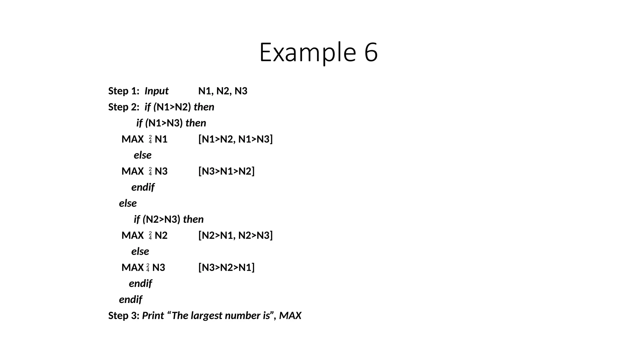 Example 6
Step 1: Input N1, N2, N3
Step 2: if (N1>N2) then
if (N1>N3) then
MAX  N1 [N1>N2, N1>N3]
else
MAX  N3 [N3>N1>N2]
endif
else
if (N2>N3) then
MAX  N2 [N2>N1, N2>N3]
else
MAX  N3 [N3>N2>N1]
endif
endif
Step 3: Print “The largest number is”, MAX
 