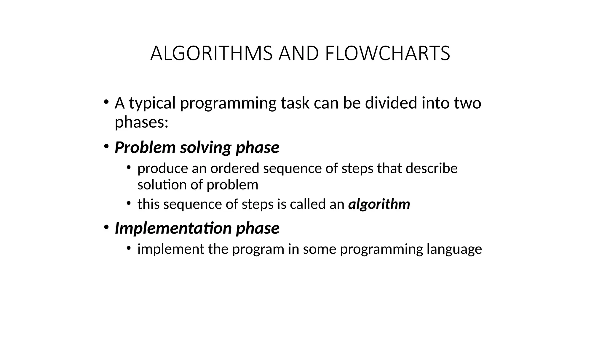 ALGORITHMS AND FLOWCHARTS
• A typical programming task can be divided into two
phases:
• Problem solving phase
• produce an ordered sequence of steps that describe
solution of problem
• this sequence of steps is called an algorithm
• Implementation phase
• implement the program in some programming language
 