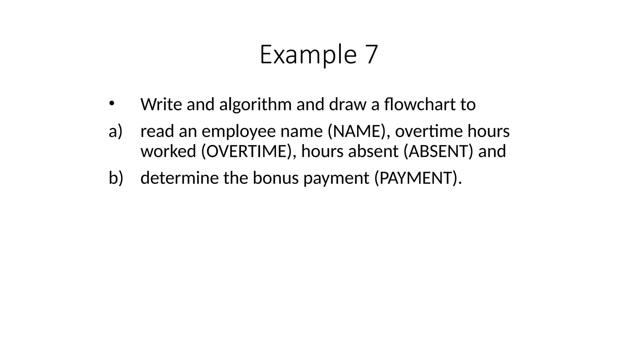 Example 7
• Write and algorithm and draw a flowchart to
a) read an employee name (NAME), overtime hours
worked (OVERTIME), hours absent (ABSENT) and
b) determine the bonus payment (PAYMENT).
 