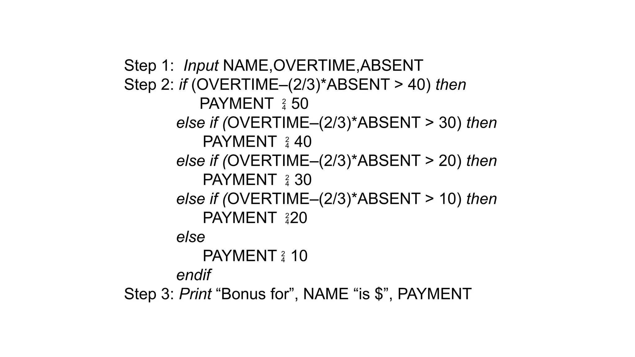 Step 1: Input NAME,OVERTIME,ABSENT
Step 2: if (OVERTIME–(2/3)*ABSENT > 40) then
PAYMENT  50
else if (OVERTIME–(2/3)*ABSENT > 30) then
PAYMENT  40
else if (OVERTIME–(2/3)*ABSENT > 20) then
PAYMENT  30
else if (OVERTIME–(2/3)*ABSENT > 10) then
PAYMENT 20
else
PAYMENT  10
endif
Step 3: Print “Bonus for”, NAME “is $”, PAYMENT
 