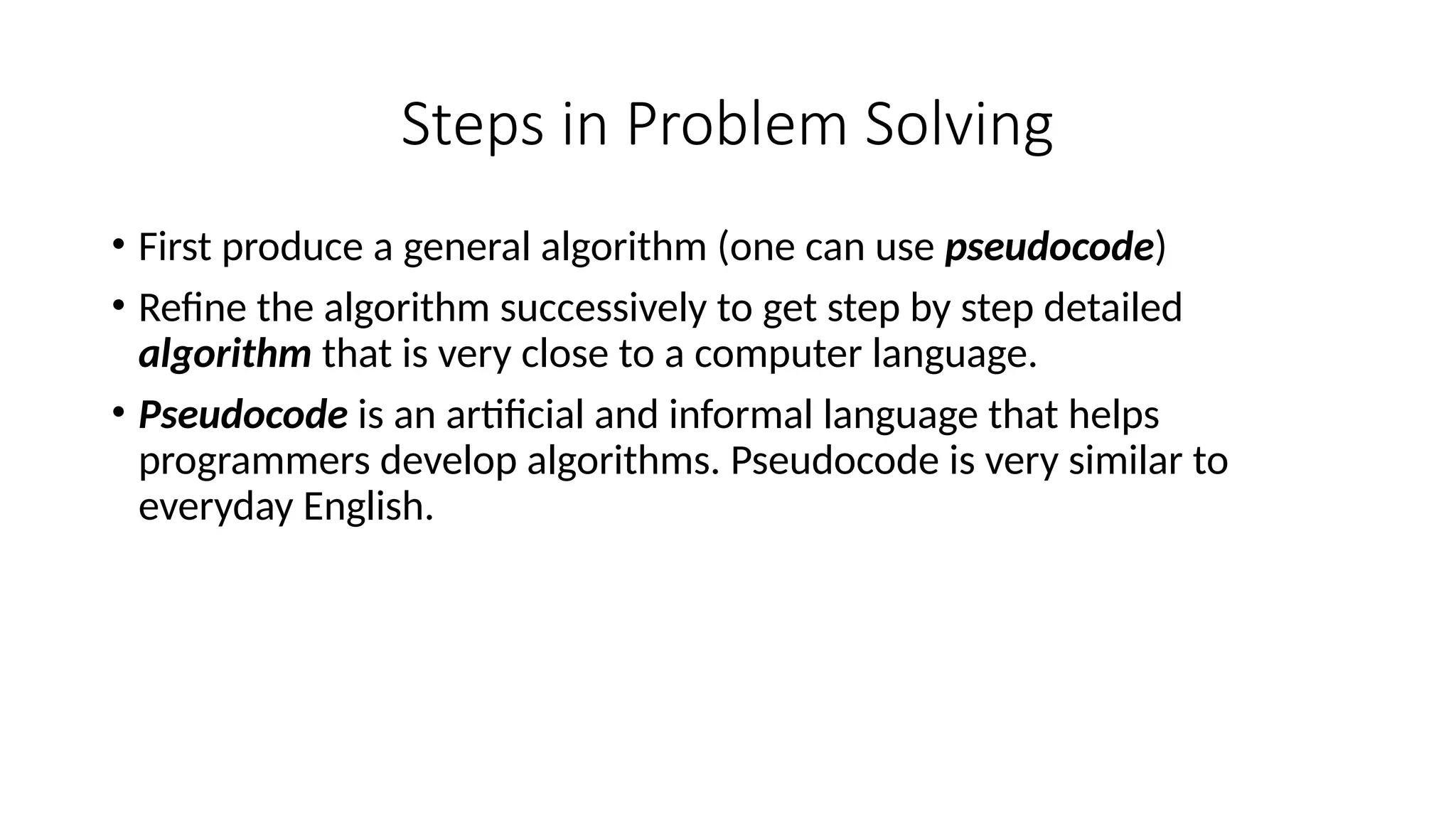 Steps in Problem Solving
• First produce a general algorithm (one can use pseudocode)
• Refine the algorithm successively to get step by step detailed
algorithm that is very close to a computer language.
• Pseudocode is an artificial and informal language that helps
programmers develop algorithms. Pseudocode is very similar to
everyday English.
 