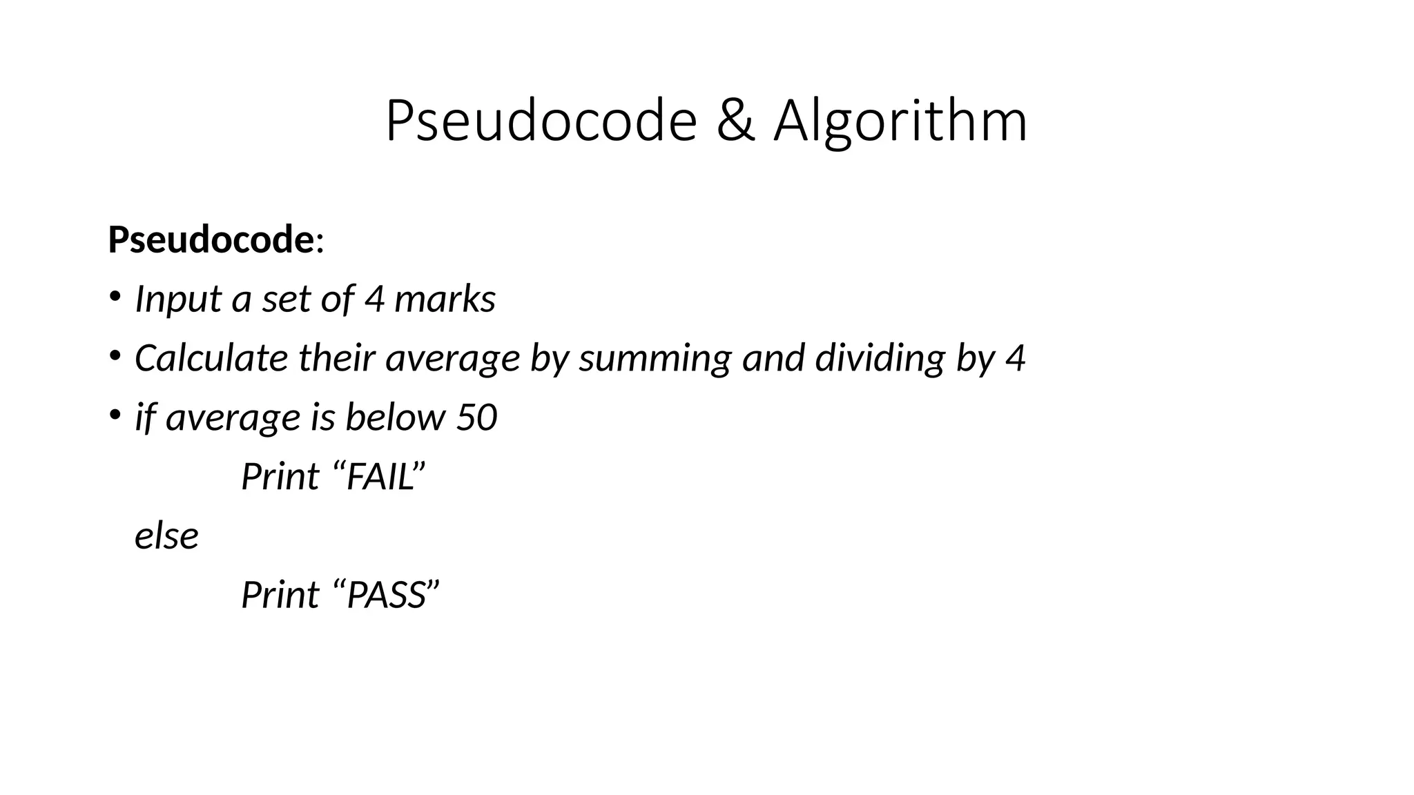 Pseudocode & Algorithm
Pseudocode:
• Input a set of 4 marks
• Calculate their average by summing and dividing by 4
• if average is below 50
Print “FAIL”
else
Print “PASS”
 