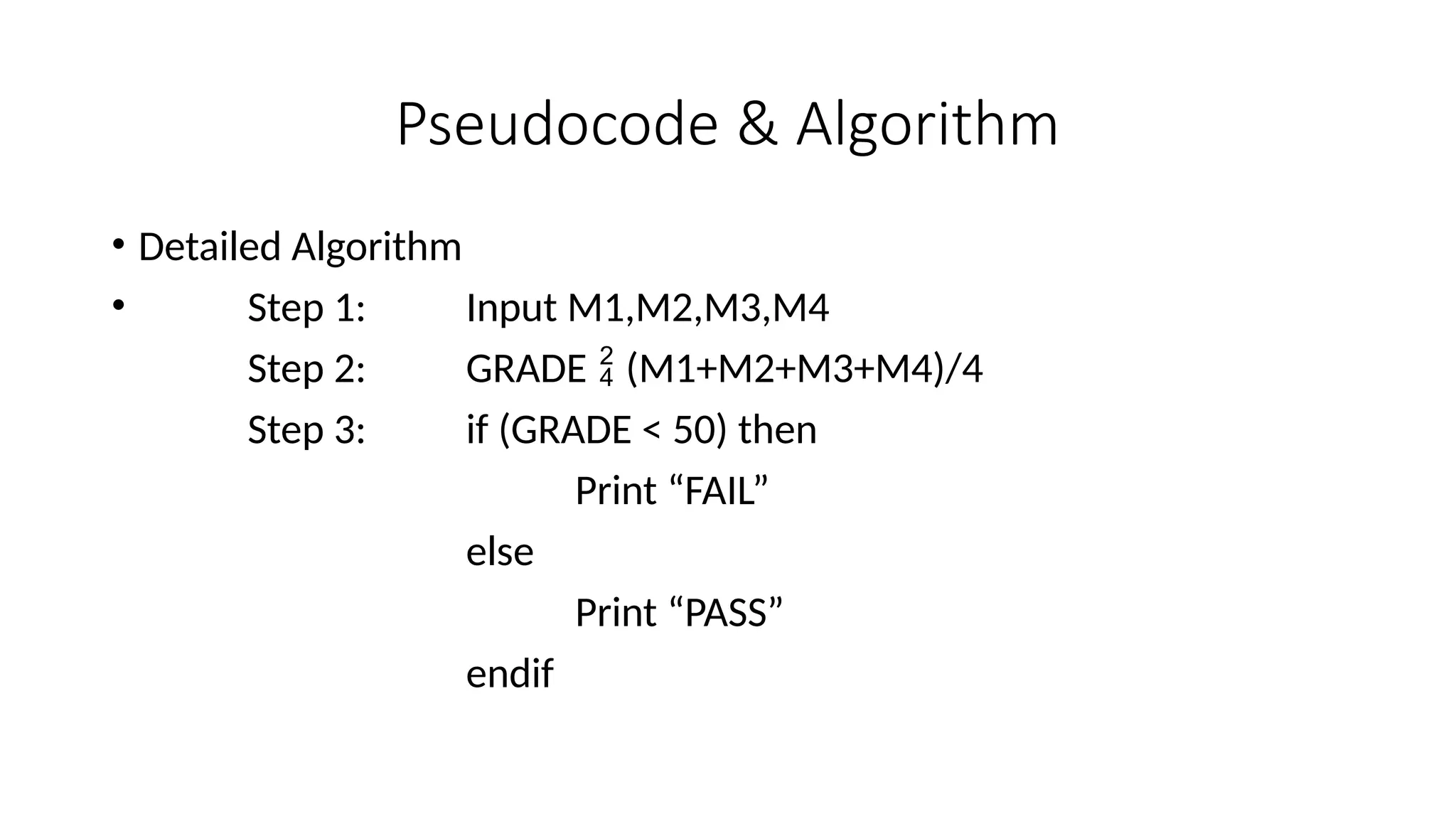 Pseudocode & Algorithm
• Detailed Algorithm
• Step 1: Input M1,M2,M3,M4
Step 2: GRADE  (M1+M2+M3+M4)/4
Step 3: if (GRADE < 50) then
Print “FAIL”
else
Print “PASS”
endif
 