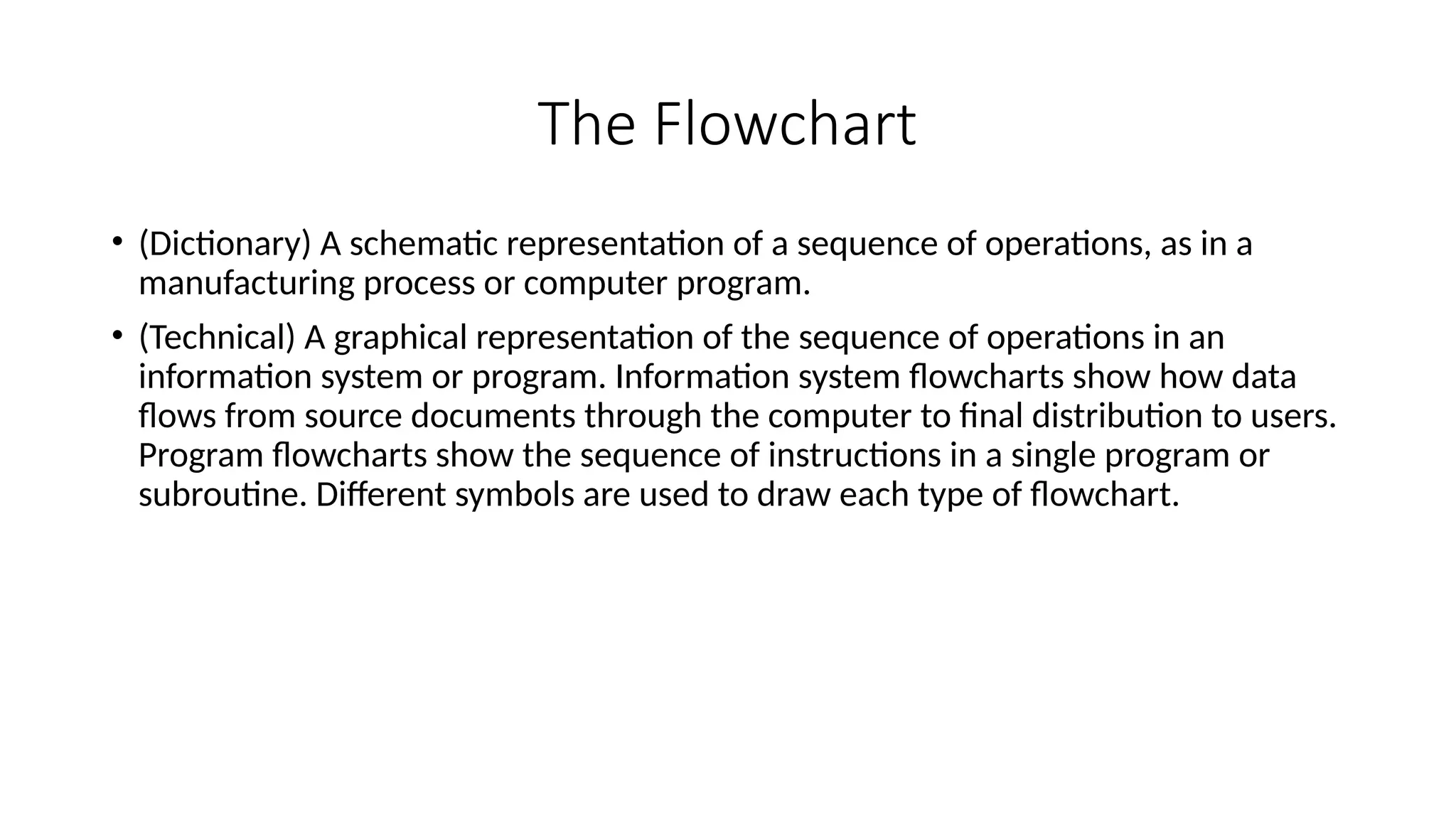 The Flowchart
• (Dictionary) A schematic representation of a sequence of operations, as in a
manufacturing process or computer program.
• (Technical) A graphical representation of the sequence of operations in an
information system or program. Information system flowcharts show how data
flows from source documents through the computer to final distribution to users.
Program flowcharts show the sequence of instructions in a single program or
subroutine. Different symbols are used to draw each type of flowchart.
 
