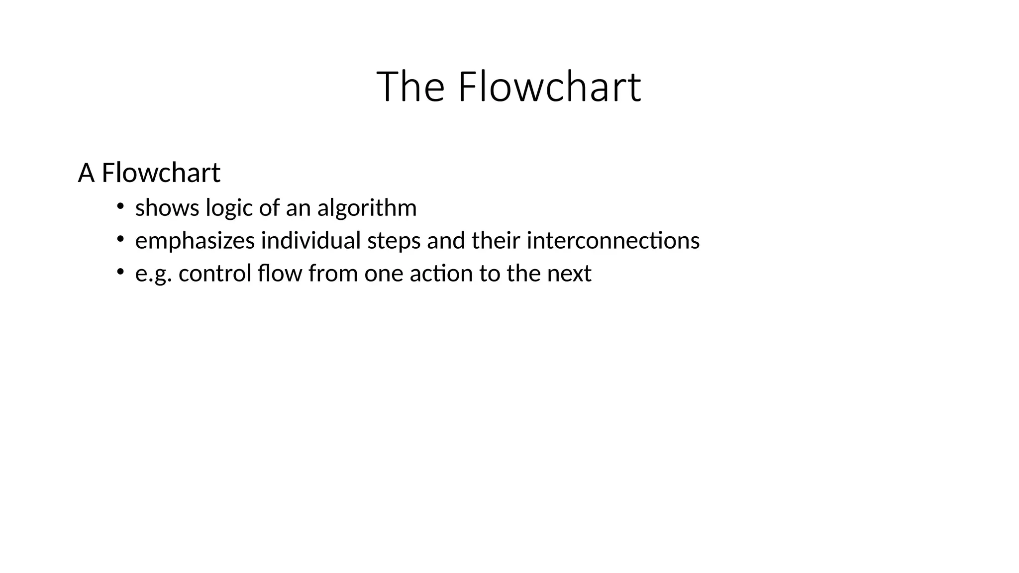The Flowchart
A Flowchart
• shows logic of an algorithm
• emphasizes individual steps and their interconnections
• e.g. control flow from one action to the next
 