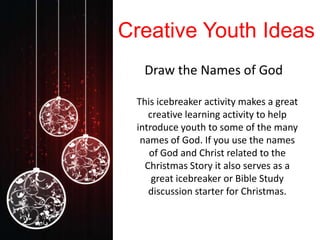Creative Youth Ideas
  Draw the Names of God

 This icebreaker activity makes a great
    creative learning activity to help
 introduce youth to some of the many
  names of God. If you use the names
    of God and Christ related to the
   Christmas Story it also serves as a
     great icebreaker or Bible Study
    discussion starter for Christmas.
 
