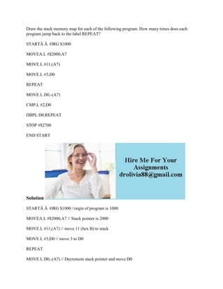 Draw the stack memory map for each of the following program. How many times does each
program jump back to the label REPEAT?
STARTÂ Â ORG $1000
MOVEA.L #$2000,A7
MOVE.L #11,(A7)
MOVE.L #3,D0
REPEAT
MOVE.L D0,-(A7)
CMP.L #2,D0
DBPL D0,REPEAT
STOP #$2700
END START
Solution
STARTÂ Â ORG $1000 //orgin of program is 1000
MOVEA.L #$2000,A7 // Stack pointer is 2000
MOVE.L #11,(A7) // move 11 (hex B) to stack
MOVE.L #3,D0 // move 3 to D0
REPEAT
MOVE.L D0,-(A7) // Decrement stack pointer and move D0
 