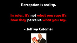 Perception is reality.
In sales, it's not what you say; it's
how they perceive what you say.
- Jeffrey Gitomer
 