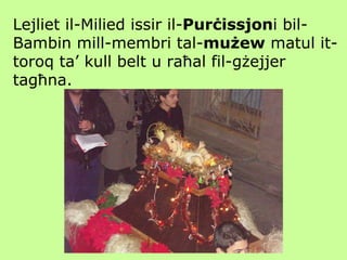 Lejliet il-Milied issir il- Purċissjon i bil-Bambin mill-membri tal- mużew  matul it-toroq ta’ kull belt u raħal fil-gżejjer tagħna. 