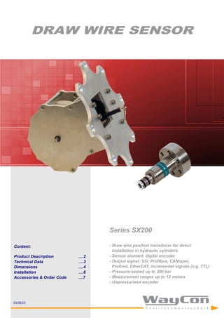 Content:
Product Description ....2
Technical Data ....3
Dimensions ....4
Installation ....6
Accessories & Order Code ....7
DRAW WIRE SENSOR
Series SX200
- Draw wire position transducer for direct
installation in hydraulic cylinders
- Sensor element: digital encoder
- Output signal: SSI, Profibus, CANopen,
Profinet, EtherCAT, incremental signals (e.g. TTL)
- Pressure-sealed up to 300 bar
- Measurement ranges up to 12 meters
- Unpressurised encoder
24/08/15
 