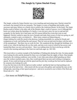 The Jungle by Upton Sinclair Essay
The Jungle, written by Upton Sinclair was a very touching and motivating story. Sinclair aimed for
our hearts, but instead, he hit our stomachs. The Jungle is a story of hardships and trouble, some
successes and many failures as a family tries to achieve the American Dream. In this book, The Jurgis
Ruckus myth of failure is the other side of the Horatio Alger s myth of success. (xxvi) Although this
book was written about the hardships of a family, it was not just a story for one to read and feel
sympathy for the family, but it had many real life reasons behind the events that went on and
happened. Sinclair wanted to open the eyes of people and make them aware of what was going on, and
ultimately, wanted to start a revolution to ... Show more content on Helpwriting.net ...
(Jurgis looking for a job) He stood in the doorway, looking mournfully on, seeing his friends and
companions at work, and feeling like and outcast. Then he went out and took his place with the mob
of the unemployed But there was no work for him He wandered all day through the buildings; in a
week or two, when he had been all over the yards, and into every room to which he has access, and
learned that there was not a job anywhere there was nothing more for him to do but go with the
crowd in the morning and keep in the front row and look eager. (p. 148 149)
This insert above is a prime example of the hardships of finding jobs during this time. So many people
were looking for jobs and the demand for them was a lot higher than the supply of them. Once people
found jobs, the working conditions were terrible. A new idea came about called speeding up where
once the workers reached a pace, then, they would speed them up more and working at outrageous
speeds. If one could not keep up with the speed and the job, they would get the boot and be replaced
by someone else looking for a job.
It was the first time in his life he had ever really worked and that he had ever had anything to do
which took all he had in him (He) stood with the rest up in the gallery and watched the men on the
killing beds, marveling at their speed and power and never occurred to one to think of the flesh and
blood side of it – that
... Get more on HelpWriting.net ...
 