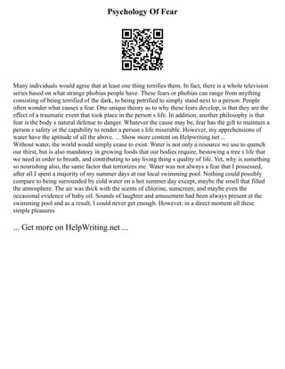 Psychology Of Fear
Many individuals would agree that at least one thing terrifies them. In fact, there is a whole television
series based on what strange phobias people have. These fears or phobias can range from anything
consisting of being terrified of the dark, to being petrified to simply stand next to a person. People
often wonder what causes a fear. One unique theory as to why these fears develop, is that they are the
effect of a traumatic event that took place in the person s life. In addition, another philosophy is that
fear is the body s natural defense to danger. Whatever the cause may be, fear has the gift to maintain a
person s safety or the capability to render a person s life miserable. However, my apprehensions of
water have the aptitude of all the above. ... Show more content on Helpwriting.net ...
Without water, the world would simply cease to exist. Water is not only a resource we use to quench
our thirst, but is also mandatory in growing foods that our bodies require, bestowing a tree s life that
we need in order to breath, and contributing to any living thing s quality of life. Yet, why is something
so nourishing also, the same factor that terrorizes me. Water was not always a fear that I possessed,
after all I spent a majority of my summer days at our local swimming pool. Nothing could possibly
compare to being surrounded by cold water on a hot summer day except, maybe the smell that filled
the atmosphere. The air was thick with the scents of chlorine, sunscreen, and maybe even the
occasional evidence of baby oil. Sounds of laughter and amusement had been always present at the
swimming pool and as a result, I could never get enough. However, in a direct moment all these
simple pleasures
... Get more on HelpWriting.net ...
 