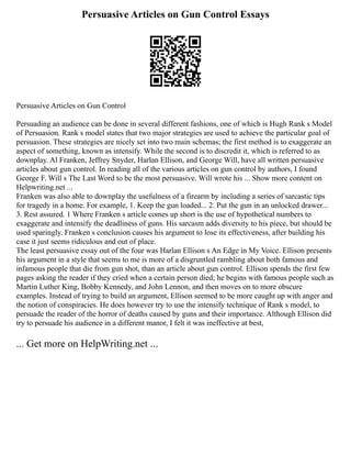 Persuasive Articles on Gun Control Essays
Persuasive Articles on Gun Control
Persuading an audience can be done in several different fashions, one of which is Hugh Rank s Model
of Persuasion. Rank s model states that two major strategies are used to achieve the particular goal of
persuasion. These strategies are nicely set into two main schemas; the first method is to exaggerate an
aspect of something, known as intensify. While the second is to discredit it, which is referred to as
downplay. Al Franken, Jeffrey Snyder, Harlan Ellison, and George Will, have all written persuasive
articles about gun control. In reading all of the various articles on gun control by authors, I found
George F. Will s The Last Word to be the most persuasive. Will wrote his ... Show more content on
Helpwriting.net ...
Franken was also able to downplay the usefulness of a firearm by including a series of sarcastic tips
for tragedy in a home. For example, 1. Keep the gun loaded... 2. Put the gun in an unlocked drawer...
3. Rest assured. 1 Where Franken s article comes up short is the use of hypothetical numbers to
exaggerate and intensify the deadliness of guns. His sarcasm adds diversity to his piece, but should be
used sparingly. Franken s conclusion causes his argument to lose its effectiveness, after building his
case it just seems ridiculous and out of place.
The least persuasive essay out of the four was Harlan Ellison s An Edge in My Voice. Ellison presents
his argument in a style that seems to me is more of a disgruntled rambling about both famous and
infamous people that die from gun shot, than an article about gun control. Ellison spends the first few
pages asking the reader if they cried when a certain person died; he begins with famous people such as
Martin Luther King, Bobby Kennedy, and John Lennon, and then moves on to more obscure
examples. Instead of trying to build an argument, Ellison seemed to be more caught up with anger and
the notion of conspiracies. He does however try to use the intensify technique of Rank s model, to
persuade the reader of the horror of deaths caused by guns and their importance. Although Ellison did
try to persuade his audience in a different manor, I felt it was ineffective at best,
... Get more on HelpWriting.net ...
 
