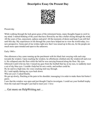 Descriptive Essay On Present Day
Present day
While walking through the lush green grass of the retirement home, many thoughts began to swirl in
my mind. I started thinking of the years that have flowed by me like a bullet slicing through the wind.
All the years of fun, enjoyment, sadness and grief. All the moments of desire and hope I can still feel
until this day. My experiences in life through the years have helped me to view the world today; in a
new perspective. Some part of me wishes right now that I was raised up in this era, for the people are
much more open minded and open to the unknown.
Early 1960 s
One afternoon a boy came running up the parchment with his black hair swaying with each step
towards the window. Upon reaching the window, he effortlessly climbed onto the windowsill and over
it. He collapsed onto the floor while the ball he was carrying bounced along the floor. My eyes
followed it until it hit my feet. I raised my gaze from the football that lay at my toes, to suddenly meet
a set of sky blue eyes. I couldn t help but let out a smile, and neither could he.
Hi, he said in a high tone, his voice cracking mid way through.
Hi, I said rapidly darting my eyes back down.
Who are you?, I asked bluntly.
He got up slowly, flinching at the pain in his shoulder; massaging it in order to make them feel better I
guess.
I saw that the window was open and just thought I had to investigate. I could see your football trophy
from the road and I thought I just had to meet you!. I love
... Get more on HelpWriting.net ...
 