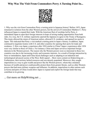 Why Was The Visit From Commodore Perry A Turning Point In...
1. Why was the visit from Commodore Perry a turning point in Japanese history? Before 1853, Japan
remained in isolation from the other Western powers, but the arrival of Commodore Matthew C. Perry
influenced Japan to expand their trade. With the American fleet of warships led by Perry, it
intimidated Japan to open their foreign interests in hope of arising trading opportunities from both
sides. In a way, the U.S. military superiority spurred the Japanese to agree to the Treaty of Kanagawa.
This treaty allowed the return of American sailors, allowed U.S. residence, and opened two ports in
Japan. This indicated that Perry s visit marked a turning point in Japan s history; in addition, Japan
continued to negotiate treaties with U.S. and other countries for opening their ports for trade and
residence. 2. How was Japan s experience after 1854 similar to China? Japan s experiences after 1854
were very similar to those of China s. For instance, China and Japan served as important foreign
interests to the Western powers. The reason why the Western powers were so interested in those two
countries was due to the increasing rivalry and economic interests. As a result of foreign interaction by
force or intimidation, Japan and China faced challenges such as adapting to an industrial and
technological advanced society of the West. Both signed ... Show more content on Helpwriting.net ...
Furthermore, their territory lacked resources and was densely populated. Moreover, they sought
imperialism as a way to gain wealth and power like the Western powers, whom they emulated.
Increase of wealth and power could possibly protect them from greater threats, such as other Western
powers that had more military weapons and influence. In addition, imperialism in other nations such
as Korea and parts of China would allow Japan to expand and exploit the foreign lands that may
contribute to its growing
... Get more on HelpWriting.net ...
 