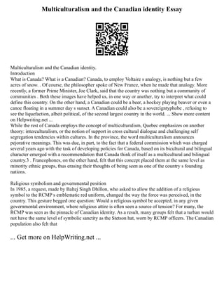 Multiculturalism and the Canadian identity Essay
Multiculturalism and the Canadian identity.
Introduction
What is Canada? What is a Canadian? Canada, to employ Voltaire s analogy, is nothing but a few
acres of snow. . Of course, the philosopher spoke of New France, when he made that analogy. More
recently, a former Prime Minister, Joe Clark, said that the country was nothing but a community of
communities . Both these images have helped us, in one way or another, try to interpret what could
define this country. On the other hand, a Canadian could be a beer, a hockey playing beaver or even a
canoe floating in a summer day s sunset. A Canadian could also be a sovereigntyphobe , refusing to
see the liquefaction, albeit political, of the second largest country in the world. ... Show more content
on Helpwriting.net ...
While the rest of Canada employs the concept of multiculturalism, Quebec emphasizes on another
theory: interculturalism, or the notion of support in cross cultural dialogue and challenging self
segregation tendencies within cultures. In the province, the word multiculturalism announces
pejorative meanings. This was due, in part, to the fact that a federal commission which was charged
several years ago with the task of developing policies for Canada, based on its bicultural and bilingual
character emerged with a recommendation that Canada think of itself as a multicultural and bilingual
country.3 . Francophones, on the other hand, felt that this concept placed them at the same level as
minority ethnic groups, thus erasing their thoughts of being seen as one of the country s founding
nations.
Religious symbolism and governmental position
In 1985, a request, made by Baltej Singh Dhillon, who asked to allow the addition of a religious
symbol to the RCMP s emblematic red uniform, changed the way the force was perceived, in the
country. This gesture begged one question: Would a religious symbol be accepted, in any given
governmental environment, where religious attire is often seen a source of tension? For many, the
RCMP was seen as the pinnacle of Canadian identity. As a result, many groups felt that a turban would
not have the same level of symbolic sanctity as the Stetson hat, worn by RCMP officers. The Canadian
population also felt that
... Get more on HelpWriting.net ...
 