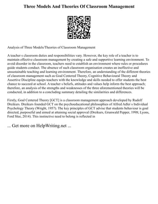 Three Models And Theories Of Classroom Management
Analysis of Three Models/Theories of Classroom Management
A teacher s classroom duties and responsibilities vary. However, the key role of a teacher is to
maintain effective classroom management by creating a safe and supportive learning environment. To
avoid disorder in the classroom, teachers need to establish an environment where rules or procedures
guide students conduct. The absence of such classroom organisation creates an ineffective and
unsustainable teaching and learning environment. Therefore, an understanding of the different theories
of classroom management such as Goal Centered Theory, Cognitive Behavioural Theory and
Assertive Discipline equips teachers with the knowledge and skills needed to offer students the best
chance to succeed at school. A teacher s beliefs, attitudes and values help inform the best approach;
therefore, an analysis of the strengths and weaknesses of the three aforementioned theories will be
conducted, in addition to a concluding summary detailing the similarities and differences.
Firstly, Goal Centered Theory [GCT] is a classroom management approach developed by Rudolf
Dreikurs. Dreikurs founded GCT on the psychoeducational philosophies of Alfred Adler s Individual
Psychology Theory (Wright, 1957). The key principles of GCT advise that students behaviour is goal
directed, purposeful and aimed at attaining social approval (Dreikurs, Grunwald Pepper, 1998; Lyons,
Ford Slee, 2014). This instinctive need to belong is reflected in
... Get more on HelpWriting.net ...
 