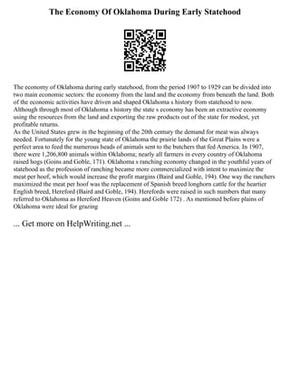 The Economy Of Oklahoma During Early Statehood
The economy of Oklahoma during early statehood, from the period 1907 to 1929 can be divided into
two main economic sectors: the economy from the land and the economy from beneath the land. Both
of the economic activities have driven and shaped Oklahoma s history from statehood to now.
Although through most of Oklahoma s history the state s economy has been an extractive economy
using the resources from the land and exporting the raw products out of the state for modest, yet
profitable returns.
As the United States grew in the beginning of the 20th century the demand for meat was always
needed. Fortunately for the young state of Oklahoma the prairie lands of the Great Plains were a
perfect area to feed the numerous heads of animals sent to the butchers that fed America. In 1907,
there were 1,206,800 animals within Oklahoma; nearly all farmers in every country of Oklahoma
raised hogs (Goins and Goble, 171). Oklahoma s ranching economy changed in the youthful years of
statehood as the profession of ranching became more commercialized with intent to maximize the
meat per hoof, which would increase the profit margins (Baird and Goble, 194). One way the ranchers
maximized the meat per hoof was the replacement of Spanish breed longhorn cattle for the heartier
English breed, Hereford (Baird and Goble, 194). Herefords were raised in such numbers that many
referred to Oklahoma as Hereford Heaven (Goins and Goble 172) . As mentioned before plains of
Oklahoma were ideal for grazing
... Get more on HelpWriting.net ...
 