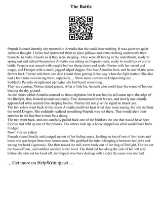 The Battle
Perpula listened intently she reported to Armaila that she could hear nothing. It was quiet too quiet
Armaila thought. Florine had instructed them to place pillows and extra clothing underneath their
blankets, to make it looks as if they were sleeping. They were all hiding in the underbrush, ready to
spring out and defend themselves Armaila was sitting on Perpulas back, ready to wield her sword in
battle. Perpula was armed with naught but her sharp claws and teeth, Florine with her sword and
magic, and Fredgar with a small, jagged edged dagger. Earl had Armailas bow, and he and Marie were
farther back Florine told them she didn t want them getting in the way when the fight started. She also
had a hard time convincing them, especially ... Show more content on Helpwriting.net ...
Suddenly Perpula straightened up higher she had heard something.
They are coming, Florine stated grimly. After a little bit, Armaila also could hear the sound of hooves
beating the dry ground.
As the riders which Armaila counted as about eighteen, but it was hard to tell came up to the edge of
the firelight, they looked around cautiously. Two dismounted their horses, and slowly and silently
approached what seemed like sleeping bodies. Florine did not give the signal to attack yet.
The two riders went back to the others Armaila could not hear what they were saying, but she did hear
the world Dragon. She suddenly realized something Perpula was not there. That would alert their
enemies to the fact that it must be a decoy.
The two went back, and one carefully pulled back one of the blankets the one that would have been
Florine and held up one of the pillows. The others rode up, a horse stepped on what would have been
Fredgar.
Now! Florine yelled.
Perpula roared loudly and jumped up out of her hiding space, landing on top of one of the riders and
horse she was larger than most horses now. She grabbed the rider, clamping it between her jaws and
swung her head vigorously. She then tossed the still warm body out of the ring of firelight. Florine cut
the head off one, and stabbed another in the heart. The third cut her along the side of her left arm
before she also cut his head off. As Perpula was busy dealing with a rider the same was she had
... Get more on HelpWriting.net ...
 