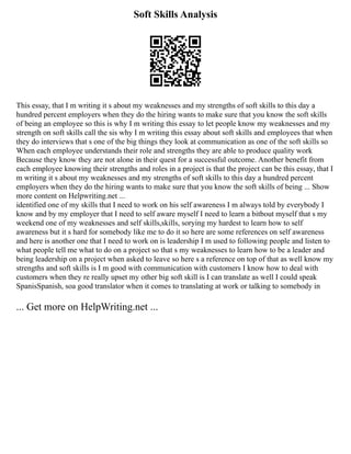 Soft Skills Analysis
This essay, that I m writing it s about my weaknesses and my strengths of soft skills to this day a
hundred percent employers when they do the hiring wants to make sure that you know the soft skills
of being an employee so this is why I m writing this essay to let people know my weaknesses and my
strength on soft skills call the sis why I m writing this essay about soft skills and employees that when
they do interviews that s one of the big things they look at communication as one of the soft skills so
When each employee understands their role and strengths they are able to produce quality work
Because they know they are not alone in their quest for a successful outcome. Another benefit from
each employee knowing their strengths and roles in a project is that the project can be this essay, that I
m writing it s about my weaknesses and my strengths of soft skills to this day a hundred percent
employers when they do the hiring wants to make sure that you know the soft skills of being ... Show
more content on Helpwriting.net ...
identified one of my skills that I need to work on his self awareness I m always told by everybody I
know and by my employer that I need to self aware myself I need to learn a bitbout myself that s my
weekend one of my weaknesses and self skills,skills, sorying my hardest to learn how to self
awareness but it s hard for somebody like me to do it so here are some references on self awareness
and here is another one that I need to work on is leadership I m used to following people and listen to
what people tell me what to do on a project so that s my weaknesses to learn how to be a leader and
being leadership on a project when asked to leave so here s a reference on top of that as well know my
strengths and soft skills is I m good with communication with customers I know how to deal with
customers when they re really upset my other big soft skill is I can translate as well I could speak
SpanisSpanish, soa good translator when it comes to translating at work or talking to somebody in
... Get more on HelpWriting.net ...
 