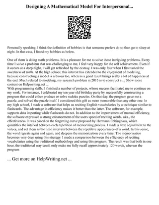 Designing A Mathematical Model For Interpersonal...
Personally speaking, I think the definition of hobbies is that someone prefers do so than go to sleep at
night. In that case, I listed my hobbies as below.
One of them is doing math problems. It is a pleasure for me to solve those intriguing problems. Every
time I solve a problem that was challenging to me, I feel very happy for the self achievement. Even if
it occurs at a deep night, I will get refreshed by the ecstasy. I was only four when I first tasted the
sweetness of math. At the high school, this interest has extended to the enjoyment of modeling,
because constructing a model is arduous too, whereas a good result brings really a lot of happiness at
the end. Much related to modeling, my research problem in 2015 is to construct a ... Show more
content on Helpwriting.net ...
With programming skills, I finished a number of projects, whose success facilitated me to continue on
my work. For instance, I celebrated my ten year old birthday party by successfully constructing a
program that could either produce or solve sudoku puzzles. On that day, the program gave me a
puzzle, and solved the puzzle itself. I considered this gift as more memorable than any other one. In
my high school, I made a software that helps us reciting English vocabularies by a technique similar to
flashcards. The advantage in efficiency makes it better than the latter. The software, for example,
supports data importing while flashcards do not. In addition to the improvement of manual efficiency,
the software expressed a strong enhancement of the users speed of reciting words, aka., the
effectiveness. It was based on the forgetting curve proposed by Hermann Ebbinghaus, which
quantifies the interval between each repetition of memorizing process. I made a little adjustment to the
values, and set them as the time intervals between the repetitive appearances of a word. In this sense,
the word repeats again and again, and deepens the memorization every time. The memorization
becomes very deep using this strategy. I made a comparison between the efficiency of reciting
vocabularies using the traditional methodology and using this program. The result was that both in one
hour, the traditional way could only make me fully recall approximately 120 words, whereas the
program
... Get more on HelpWriting.net ...
 