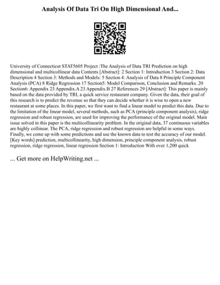 Analysis Of Data Tri On High Dimensional And...
University of Connecticut STAT5605 Project :The Analysis of Data TRI Prediction on high
dimensional and multicollinear data Contents [Abstract]: 2 Section 1: Introduction 3 Section 2: Data
Description 4 Section 3: Methods and Models: 5 Section 4: Analysis of Data 8 Principle Component
Analysis (PCA) 8 Ridge Regression 17 Section5: Model Comparison, Conclusion and Remarks. 20
Section6: Appendix 23 Appendix.A 23 Appendix.B 27 References 29 [Abstract]: This paper is mainly
based on the data provided by TRI, a quick service restaurant company. Given the data, their goal of
this research is to predict the revenue so that they can decide whether it is wise to open a new
restaurant at some places. In this paper, we first want to find a linear model to predict this data. Due to
the limitation of the linear model, several methods, such as PCA (principle component analysis), ridge
regression and robust regression, are used for improving the performance of the original model. Main
issue solved in this paper is the multicollinearity problem. In the original data, 37 continuous variables
are highly collinear. The PCA, ridge regression and robust regression are helpful in some ways.
Finally, we come up with some predictions and use the known data to test the accuracy of our model.
[Key words] prediction, multicollinearity, high dimension, principle component analysis, robust
regression, ridge regression, linear regression Section 1: Introduction With over 1,200 quick
... Get more on HelpWriting.net ...
 